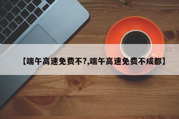 【端午高速免费不?,端午高速免费不成都】