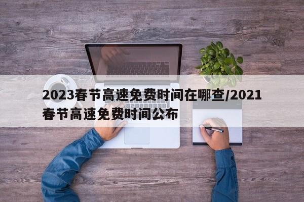 2023春节高速免费时间在哪查/2021春节高速免费时间公布