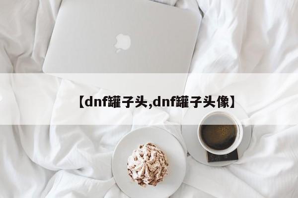 【dnf罐子头,dnf罐子头像】