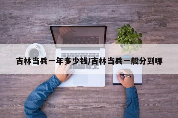 吉林当兵一年多少钱/吉林当兵一般分到哪