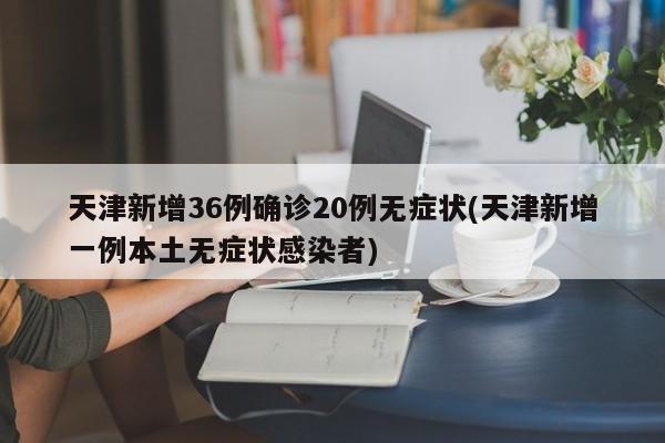 天津新增36例确诊20例无症状(天津新增一例本土无症状感染者)
