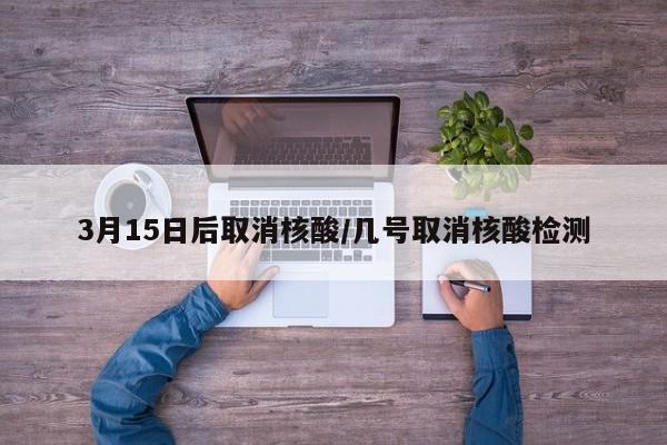 3月15日后取消核酸/几号取消核酸检测