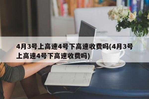 4月3号上高速4号下高速收费吗(4月3号上高速4号下高速收费吗)