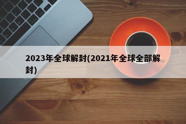 2023年全球解封(2021年全球全部解封)