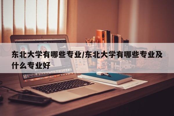 东北大学有哪些专业/东北大学有哪些专业及什么专业好