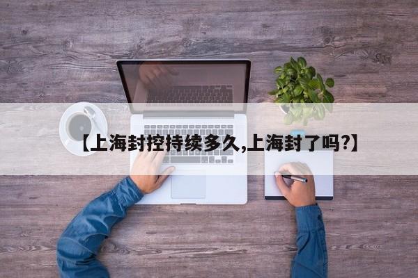 【上海封控持续多久,上海封了吗?】