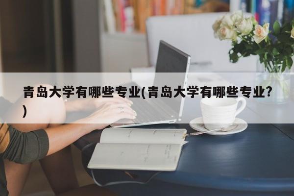 青岛大学有哪些专业(青岛大学有哪些专业?)