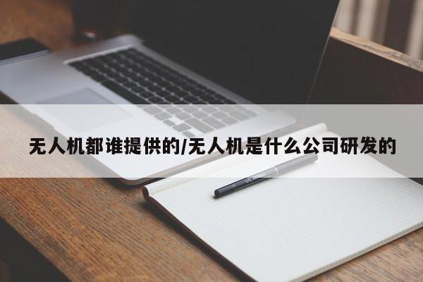 无人机都谁提供的/无人机是什么公司研发的