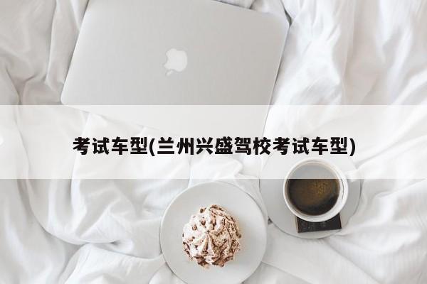 考试车型(兰州兴盛驾校考试车型)