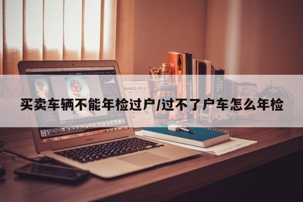 买卖车辆不能年检过户/过不了户车怎么年检