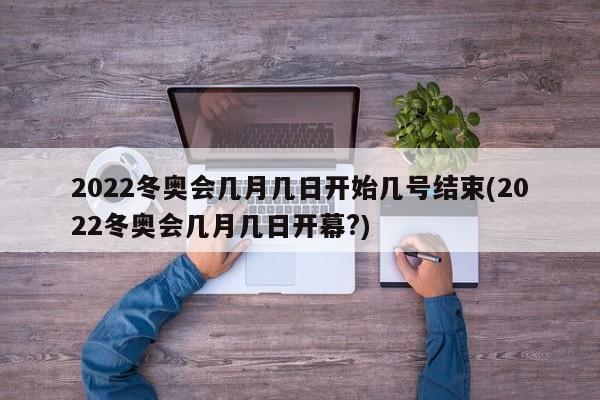 2022冬奥会几月几日开始几号结束(2022冬奥会几月几日开幕?)