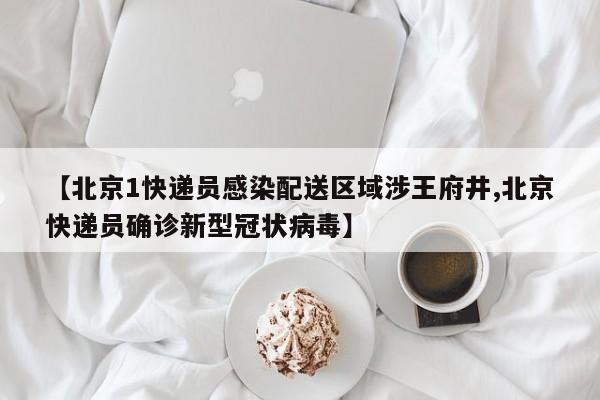 【北京1快递员感染配送区域涉王府井,北京快递员确诊新型冠状病毒】