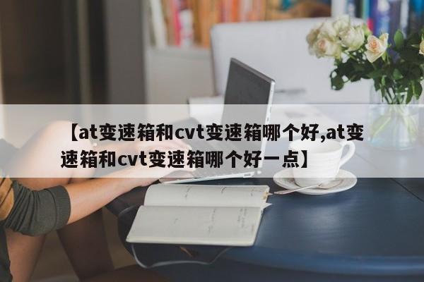 【at变速箱和cvt变速箱哪个好,at变速箱和cvt变速箱哪个好一点】