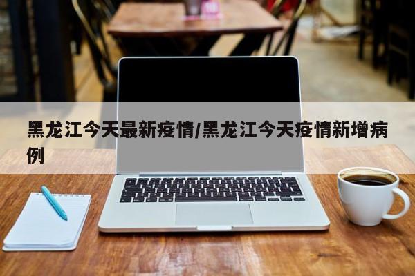 黑龙江今天最新疫情/黑龙江今天疫情新增病例