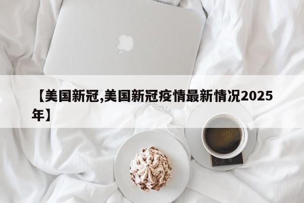 【美国新冠,美国新冠疫情最新情况2025年】