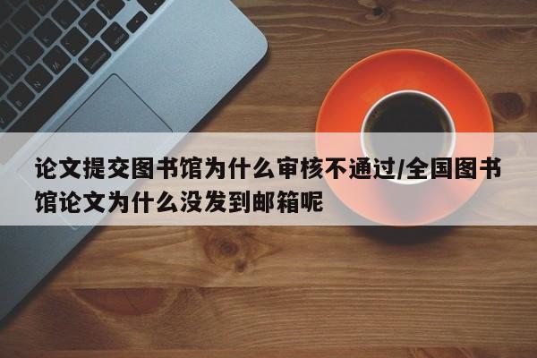 论文提交图书馆为什么审核不通过/全国图书馆论文为什么没发到邮箱呢
