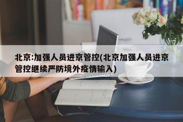 北京:加强人员进京管控(北京加强人员进京管控继续严防境外疫情输入)
