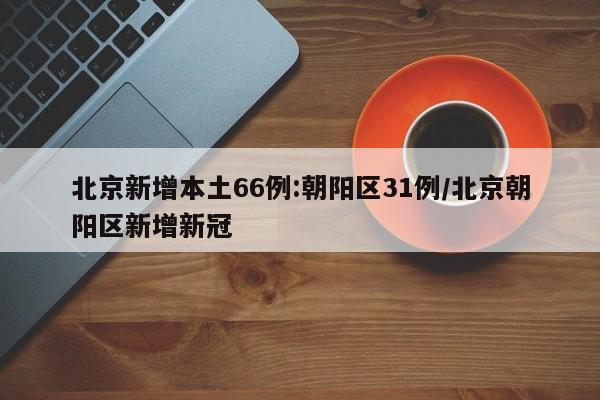 北京新增本土66例:朝阳区31例/北京朝阳区新增新冠