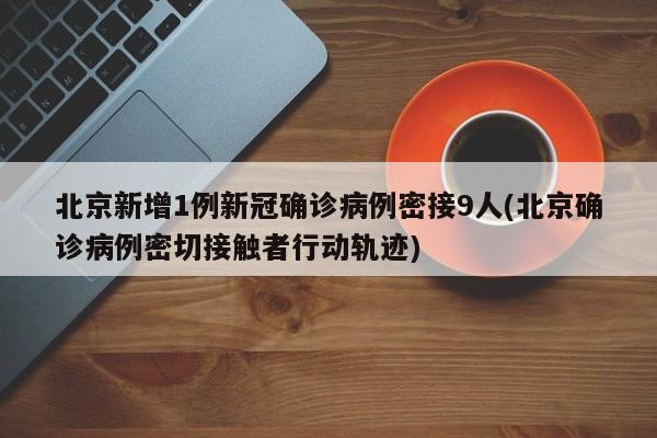 北京新增1例新冠确诊病例密接9人(北京确诊病例密切接触者行动轨迹)