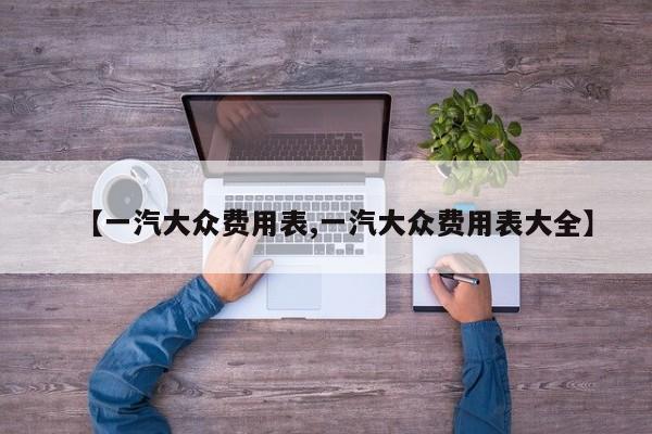 【一汽大众费用表,一汽大众费用表大全】