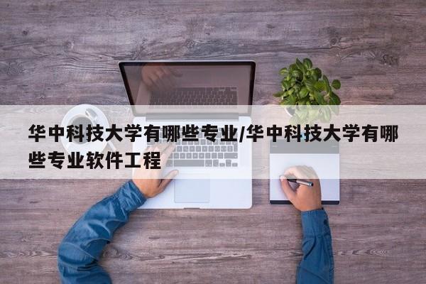 华中科技大学有哪些专业/华中科技大学有哪些专业软件工程