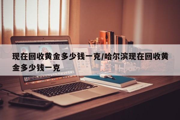 现在回收黄金多少钱一克/哈尔滨现在回收黄金多少钱一克