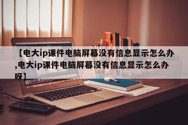 【电大ip课件电脑屏幕没有信息显示怎么办,电大ip课件电脑屏幕没有信息显示怎么办呀】