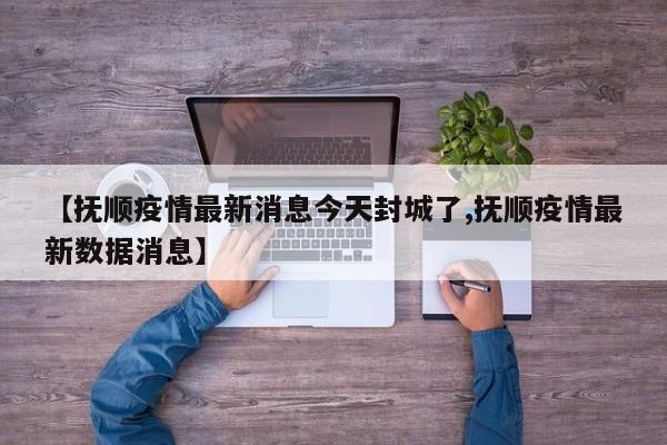 【抚顺疫情最新消息今天封城了,抚顺疫情最新数据消息】