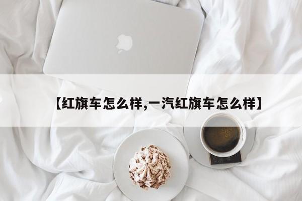 【红旗车怎么样,一汽红旗车怎么样】