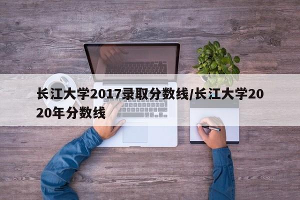 长江大学2017录取分数线/长江大学2020年分数线