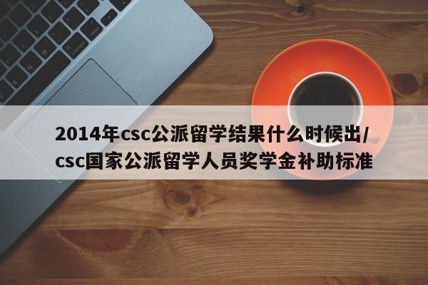 2014年csc公派留学结果什么时候出/csc国家公派留学人员奖学金补助标准
