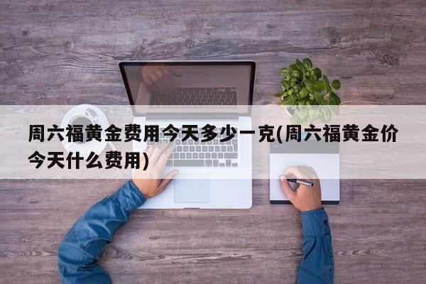 周六福黄金费用今天多少一克(周六福黄金价今天什么费用)