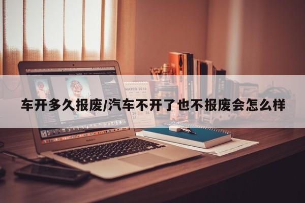 车开多久报废/汽车不开了也不报废会怎么样