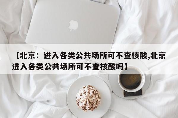 【北京：进入各类公共场所可不查核酸,北京进入各类公共场所可不查核酸吗】