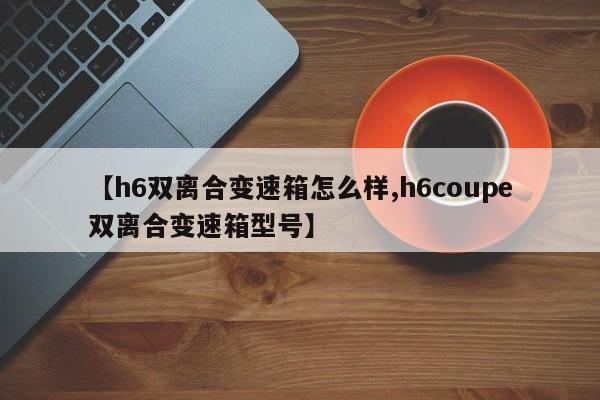 【h6双离合变速箱怎么样,h6coupe双离合变速箱型号】