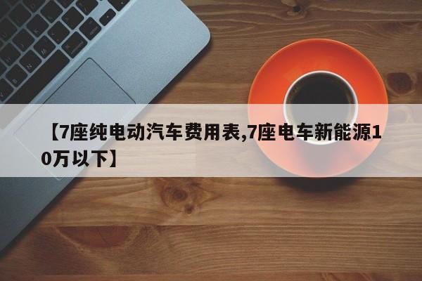 【7座纯电动汽车费用表,7座电车新能源10万以下】