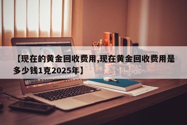 【现在的黄金回收费用,现在黄金回收费用是多少钱1克2025年】