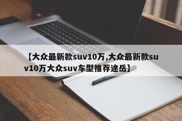 【大众最新款suv10万,大众最新款suv10万大众suv车型推荐途岳】