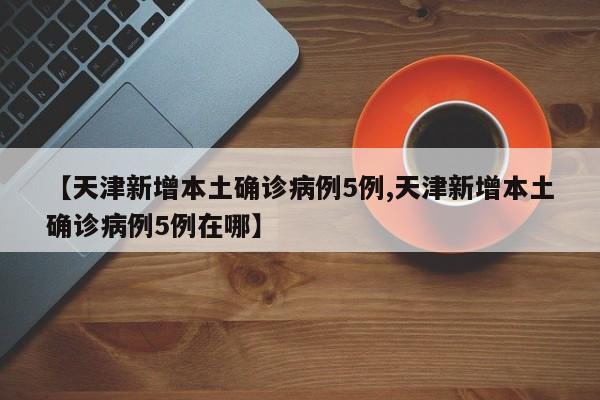 【天津新增本土确诊病例5例,天津新增本土确诊病例5例在哪】