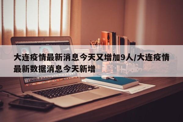 大连疫情最新消息今天又增加9人/大连疫情最新数据消息今天新增