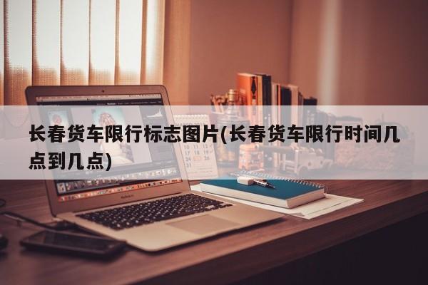长春货车限行标志图片(长春货车限行时间几点到几点)