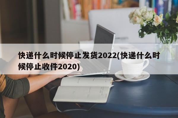 快递什么时候停止发货2022(快递什么时候停止收件2020)