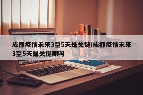 成都疫情未来3至5天是关键/成都疫情未来3至5天是关键期吗