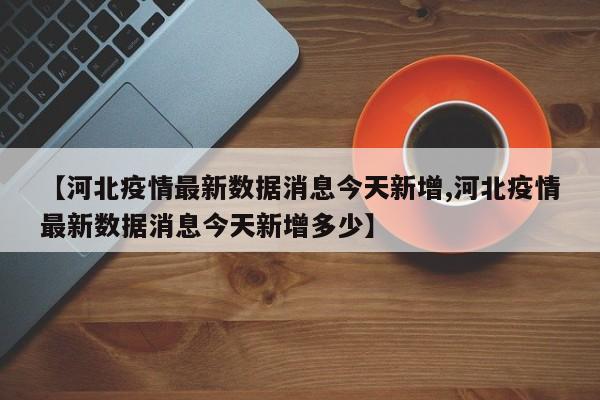 【河北疫情最新数据消息今天新增,河北疫情最新数据消息今天新增多少】