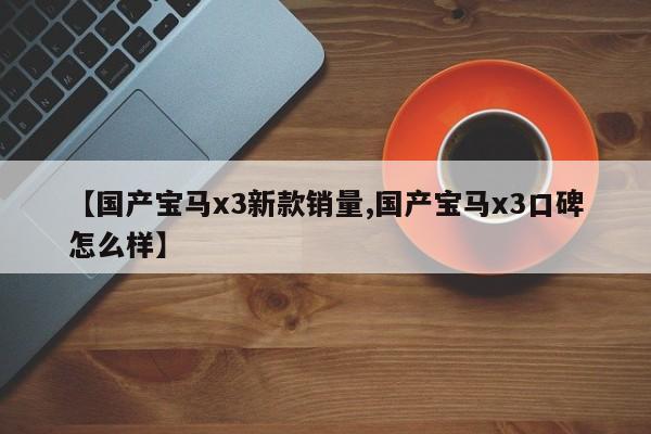【国产宝马x3新款销量,国产宝马x3口碑怎么样】