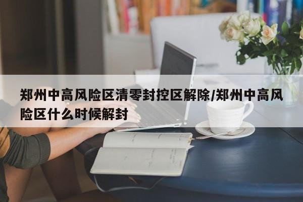 郑州中高风险区清零封控区解除/郑州中高风险区什么时候解封