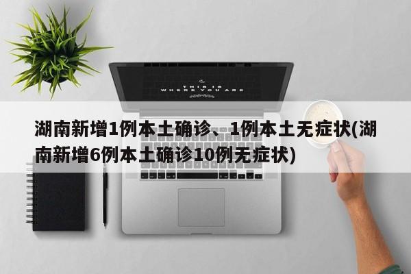 湖南新增1例本土确诊、1例本土无症状(湖南新增6例本土确诊10例无症状)