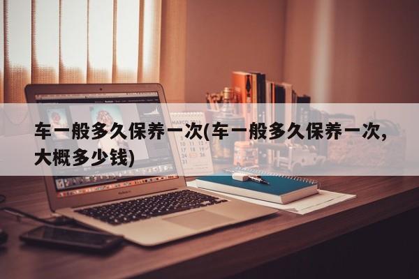 车一般多久保养一次(车一般多久保养一次,大概多少钱)