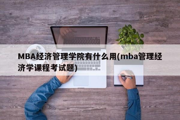 MBA经济管理学院有什么用(mba管理经济学课程考试题)