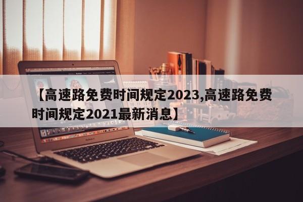 【高速路免费时间规定2023,高速路免费时间规定2021最新消息】